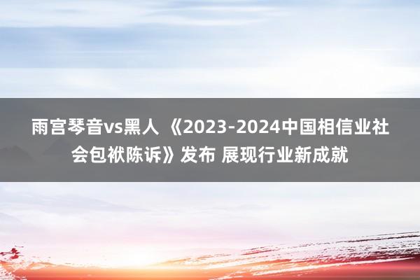 雨宫琴音vs黑人 《2023-2024中国相信业社会包袱陈诉》发布 展现行业新成就