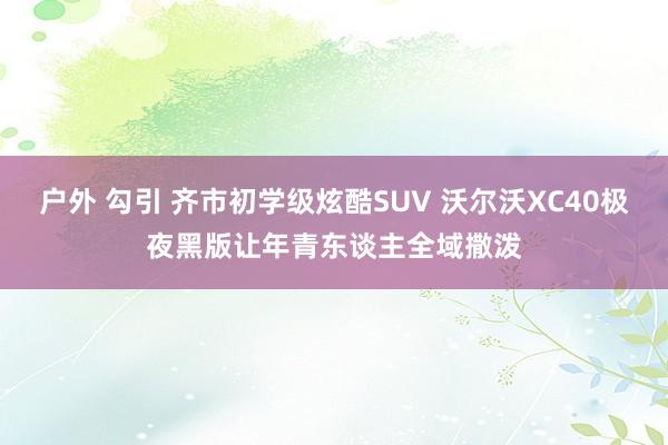 户外 勾引 齐市初学级炫酷SUV 沃尔沃XC40极夜黑版让年青东谈主全域撒泼