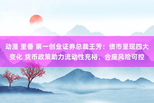 动漫 里番 第一创业证券总裁王芳：债市呈现四大变化 货币政策助力流动性充裕，合座风险可控