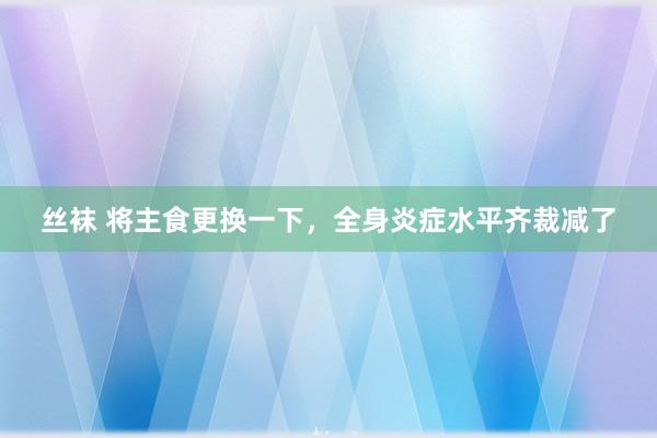 丝袜 将主食更换一下，全身炎症水平齐裁减了