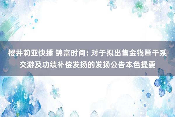 樱井莉亚快播 锦富时间: 对于拟出售金钱暨干系交游及功绩补偿发扬的发扬公告本色提要