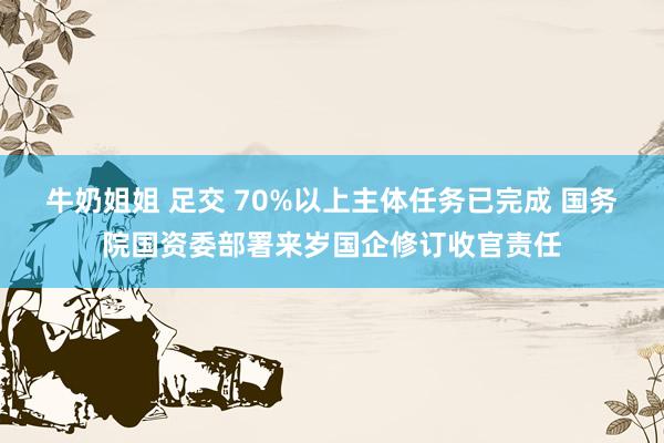 牛奶姐姐 足交 70%以上主体任务已完成 国务院国资委部署来岁国企修订收官责任