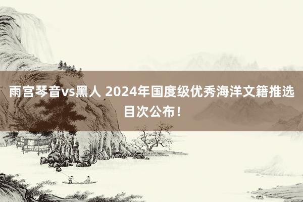 雨宫琴音vs黑人 2024年国度级优秀海洋文籍推选目次公布！