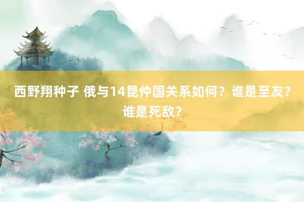 西野翔种子 俄与14昆仲国关系如何？谁是至友？谁是死敌？