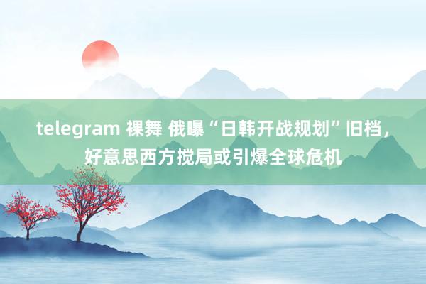 telegram 裸舞 俄曝“日韩开战规划”旧档，好意思西方搅局或引爆全球危机