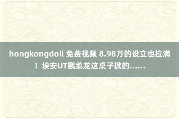 hongkongdoll 免费视频 8.98万的设立也拉满！埃安UT鹦鹉龙这桌子掀的......