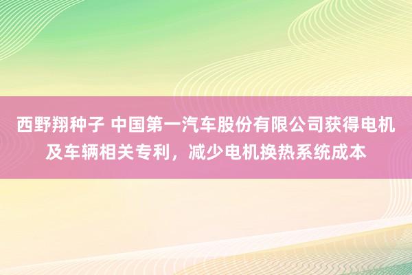 西野翔种子 中国第一汽车股份有限公司获得电机及车辆相关专利，减少电机换热系统成本