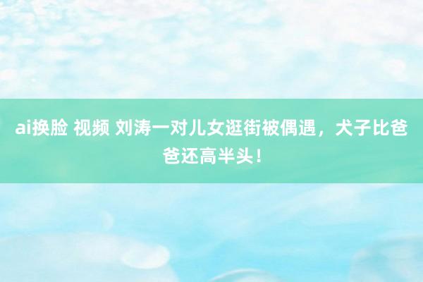 ai换脸 视频 刘涛一对儿女逛街被偶遇，犬子比爸爸还高半头！