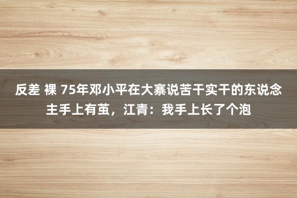 反差 裸 75年邓小平在大寨说苦干实干的东说念主手上有茧，江青：我手上长了个泡