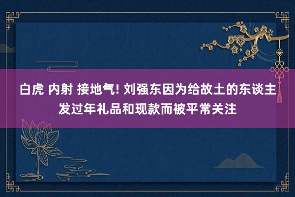 白虎 内射 接地气! 刘强东因为给故土的东谈主发过年礼品和现款而被平常关注