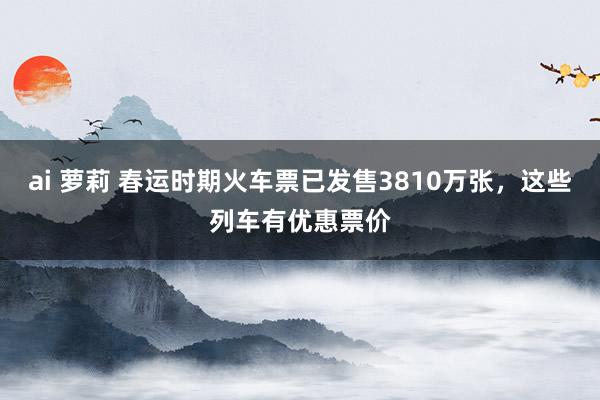 ai 萝莉 春运时期火车票已发售3810万张，这些列车有优惠票价