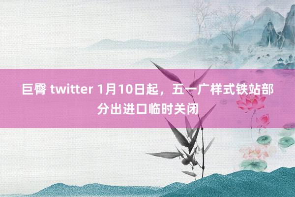 巨臀 twitter 1月10日起，五一广样式铁站部分出进口临时关闭