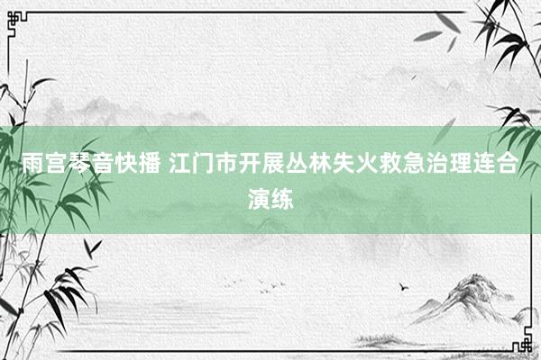 雨宫琴音快播 江门市开展丛林失火救急治理连合演练