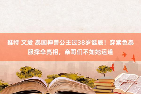 推特 文爱 泰国神兽公主过38岁诞辰！穿紫色泰服撑伞亮相，亲哥们不如她运道