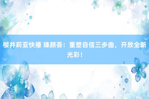 樱井莉亚快播 臻颜荟：重塑自信三步曲，开放全新光彩！