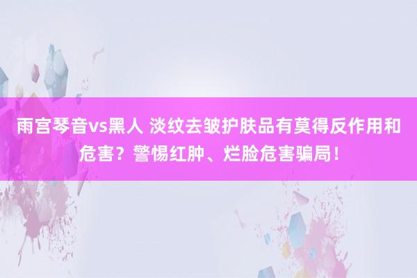 雨宫琴音vs黑人 淡纹去皱护肤品有莫得反作用和危害？警惕红肿、烂脸危害骗局！