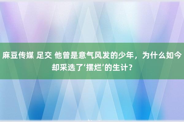 麻豆传媒 足交 他曾是意气风发的少年，为什么如今却采选了‘摆烂’的生计？