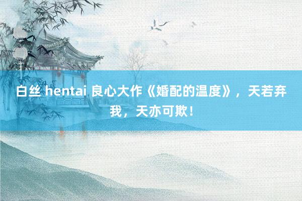 白丝 hentai 良心大作《婚配的温度》，天若弃我，天亦可欺！