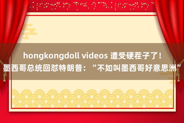 hongkongdoll videos 遭受硬茬子了！墨西哥总统回怼特朗普：“不如叫墨西哥好意思洲”