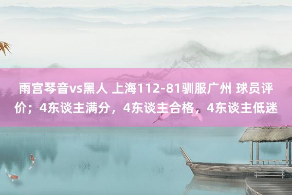 雨宫琴音vs黑人 上海112-81驯服广州 球员评价；4东谈主满分，4东谈主合格，4东谈主低迷