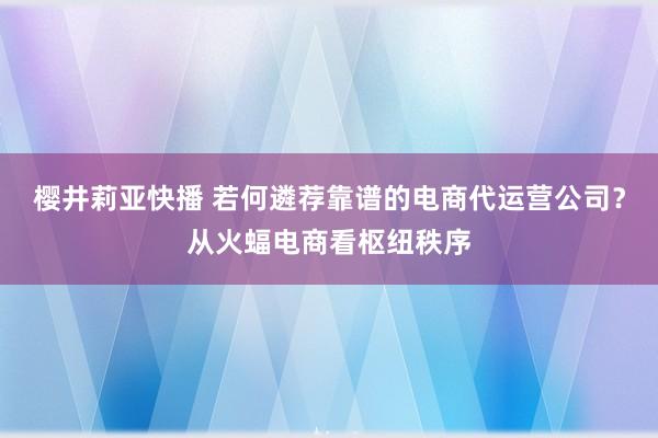 樱井莉亚快播 若何遴荐靠谱的电商代运营公司？从火蝠电商看枢纽秩序