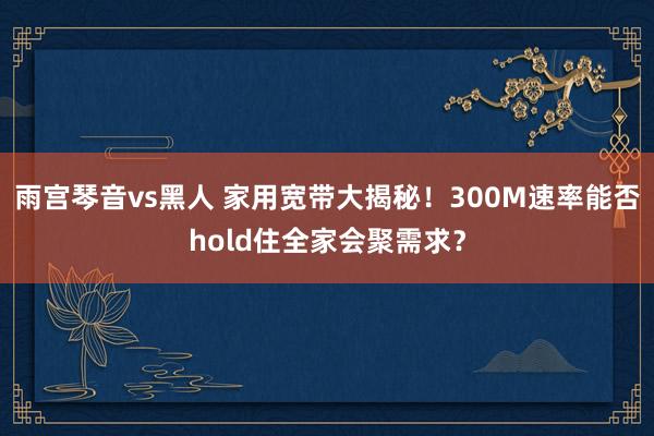 雨宫琴音vs黑人 家用宽带大揭秘！300M速率能否hold住全家会聚需求？