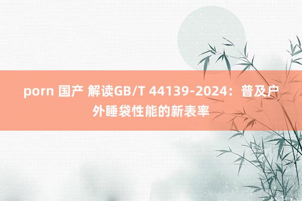 porn 国产 解读GB/T 44139-2024：普及户外睡袋性能的新表率