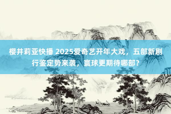 樱井莉亚快播 2025爱奇艺开年大戏，五部新剧行鉴定势来袭，寰球更期待哪部？