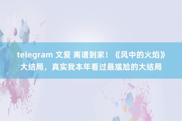 telegram 文爱 离谱到家！《风中的火焰》大结局，真实我本年看过最尴尬的大结局