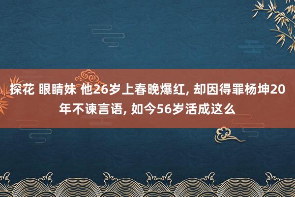 探花 眼睛妹 他26岁上春晚爆红， 却因得罪杨坤20年不谏言语， 如今56岁活成这么