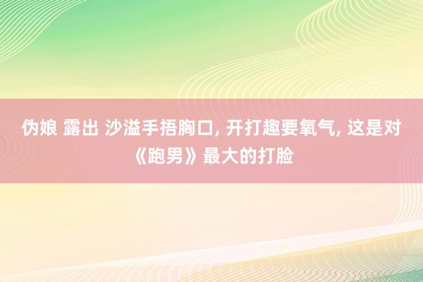 伪娘 露出 沙溢手捂胸口， 开打趣要氧气， 这是对《跑男》最大的打脸