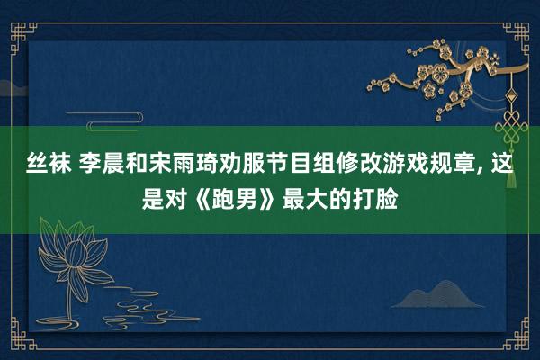 丝袜 李晨和宋雨琦劝服节目组修改游戏规章， 这是对《跑男》最大的打脸