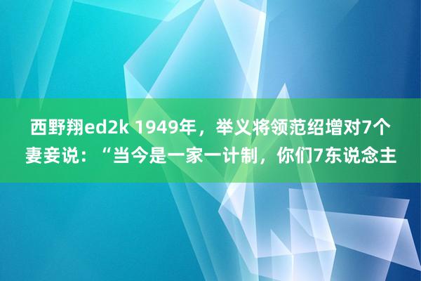 西野翔ed2k 1949年，举义将领范绍增对7个妻妾说：“当今是一家一计制，你们7东说念主