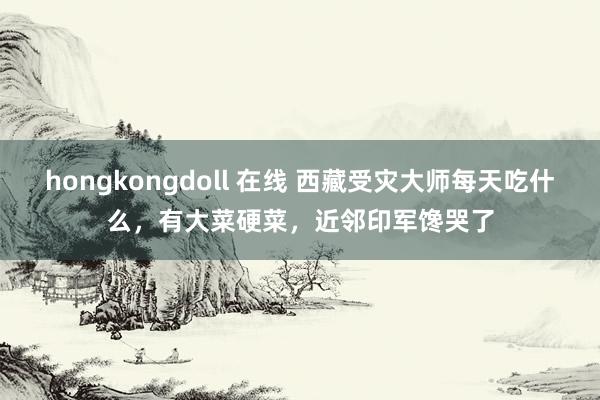 hongkongdoll 在线 西藏受灾大师每天吃什么，有大菜硬菜，近邻印军馋哭了