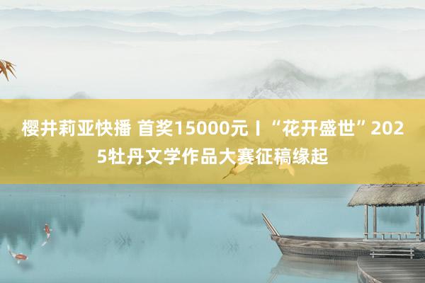 樱井莉亚快播 首奖15000元〡“花开盛世”2025牡丹文学作品大赛征稿缘起