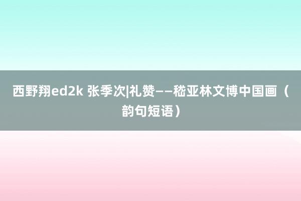 西野翔ed2k 张季次|礼赞——嵇亚林文博中国画（韵句短语）