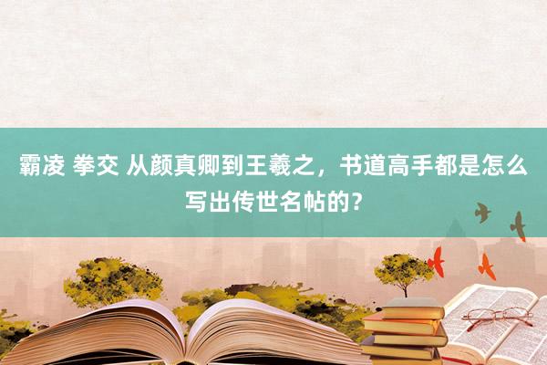 霸凌 拳交 从颜真卿到王羲之，书道高手都是怎么写出传世名帖的？