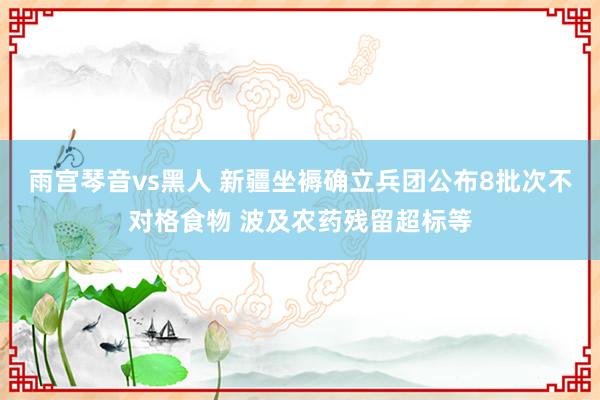 雨宫琴音vs黑人 新疆坐褥确立兵团公布8批次不对格食物 波及农药残留超标等