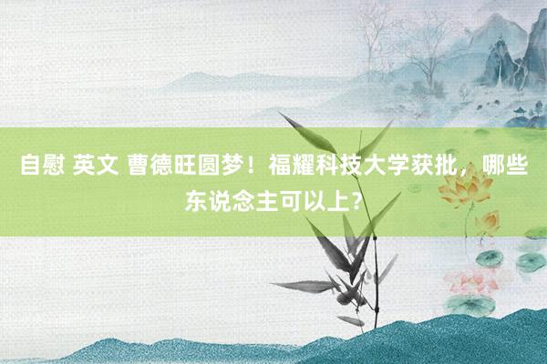 自慰 英文 曹德旺圆梦！福耀科技大学获批，哪些东说念主可以上？