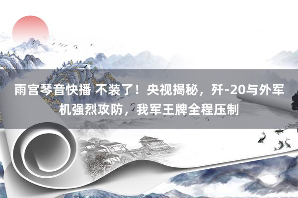 雨宫琴音快播 不装了！央视揭秘，歼-20与外军机强烈攻防，我军王牌全程压制