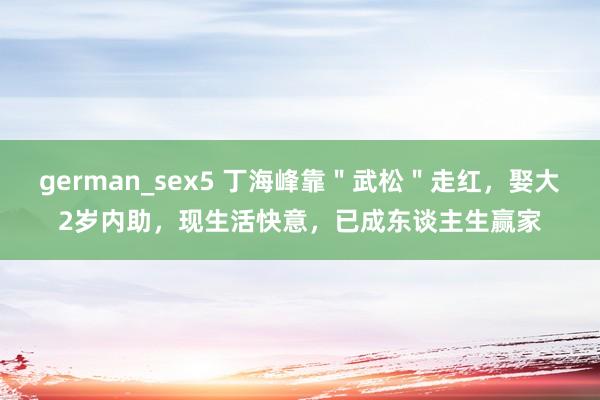 german_sex5 丁海峰靠＂武松＂走红，娶大2岁内助，现生活快意，已成东谈主生赢家