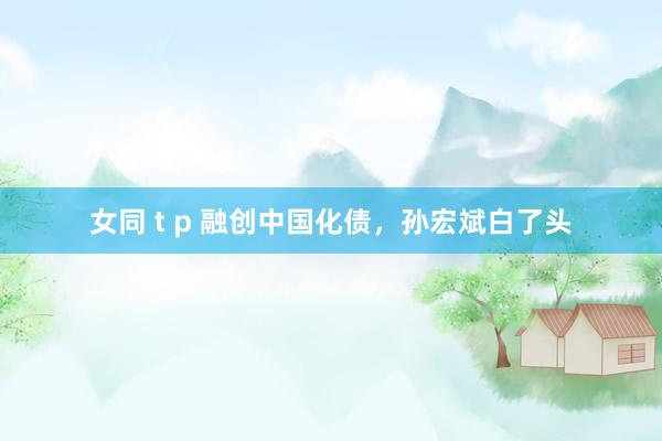 女同 t p 融创中国化债，孙宏斌白了头