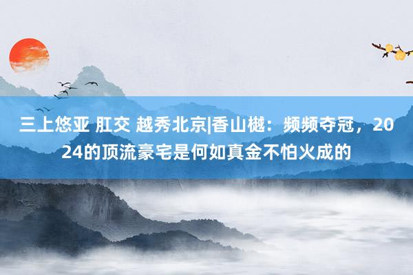 三上悠亚 肛交 越秀北京|香山樾：频频夺冠，2024的顶流豪宅是何如真金不怕火成的