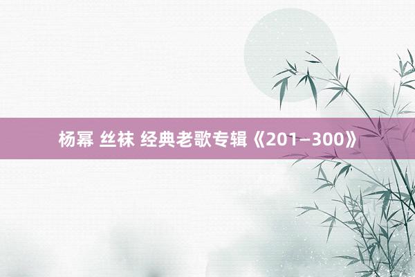 杨幂 丝袜 经典老歌专辑《201—300》