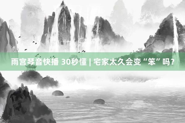 雨宫琴音快播 30秒懂 | 宅家太久会变“笨”吗？