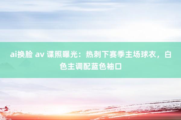 ai换脸 av 谍照曝光：热刺下赛季主场球衣，白色主调配蓝色袖口