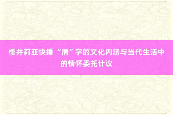 樱井莉亚快播 “厝”字的文化内涵与当代生活中的情怀委托计议