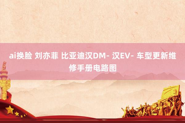 ai换脸 刘亦菲 比亚迪汉DM- 汉EV- 车型更新维修手册电路图