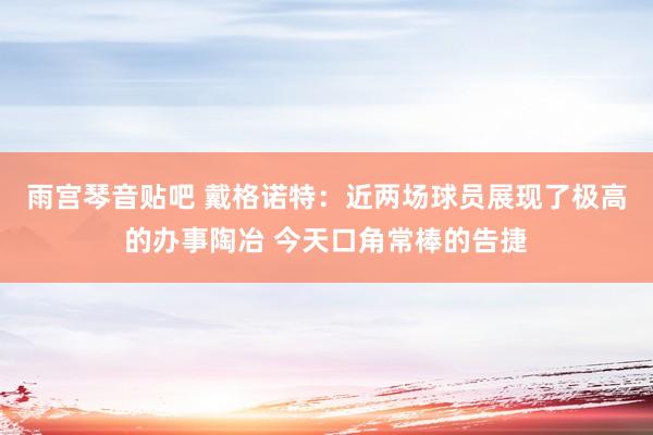 雨宫琴音贴吧 戴格诺特：近两场球员展现了极高的办事陶冶 今天口角常棒的告捷