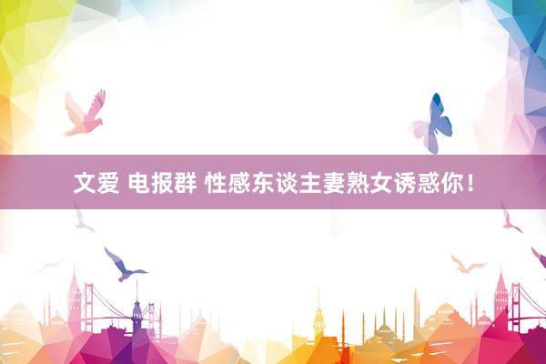 文爱 电报群 性感东谈主妻熟女诱惑你！
